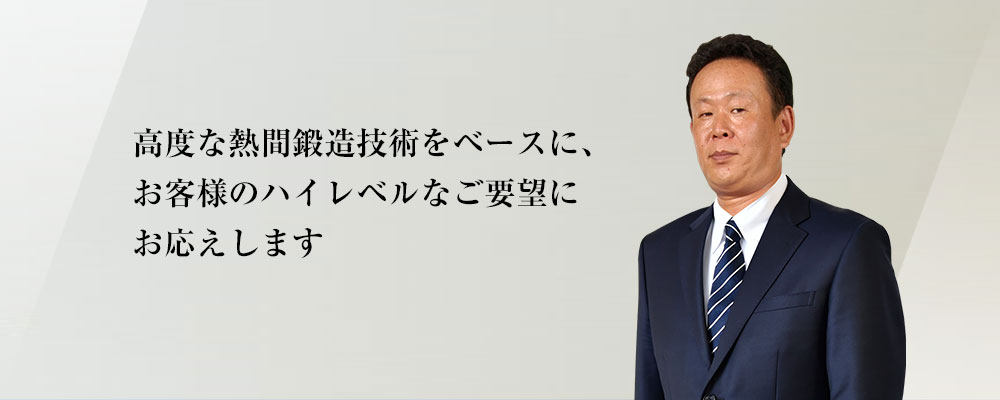 高度な熱間鍛造技術をベースに、お客様のハイレベルなご要望にお応えします